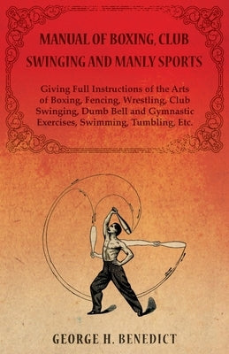 Manual of Boxing, Club Swinging and Manly Sports - Giving Full Instructions of the Arts of Boxing, Fencing, Wrestling, Club Swinging, Dumb Bell and Gy by Benedict, George H.