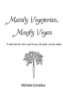 Mainly Vegetarian, Mostly Vegan: A whole food diet that is good for you, the planet, and your budget by Cornelius, Michele S.