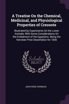 A Treatise On the Chemical, Medicinal, and Physiological Properties of Creosote: Illustrated by Experiments On the Lower Animals: With Some Considerat by Cormack, John Rose