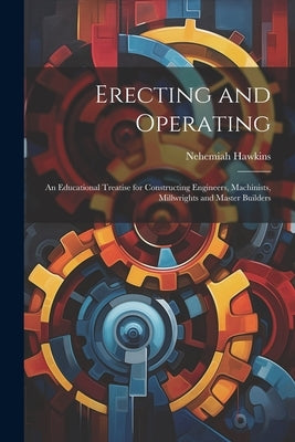 Erecting and Operating: An Educational Treatise for Constructing Engineers, Machinists, Millwrights and Master Builders by Hawkins, Nehemiah