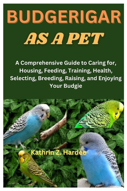 Budgerigar as a Pet: A Comprehensive Guide to Caring for, Housing, Feeding, Training, Health, Selecting, Breeding, Raising, and Enjoying Your Budgie by Z. Hardee, Kathrin