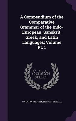 A Compendium of the Comparative Grammar of the Indo-European, Sanskrit, Greek, and Latin Languages; Volume Pt. 1 by Schleicher, August