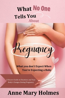 What No One Tells You About Pregnancy: What you don't Expect When You're Expecting a Baby-A Sincere Guide on Emotions and Your Body's Changes During P by Holmes, Anne Mary