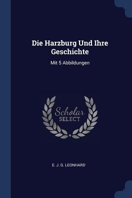 Die Harzburg Und Ihre Geschichte: Mit 5 Abbildungen by E. J. G. Leonhard