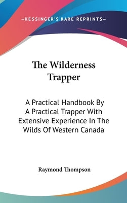 The Wilderness Trapper: A Practical Handbook By A Practical Trapper With Extensive Experience In The Wilds Of Western Canada by Thompson, Raymond