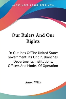 Our Rulers And Our Rights: Or Outlines Of The United States Government; Its Origin, Branches, Departments, Institutions, Officers And Modes Of Operati by Willis, Anson