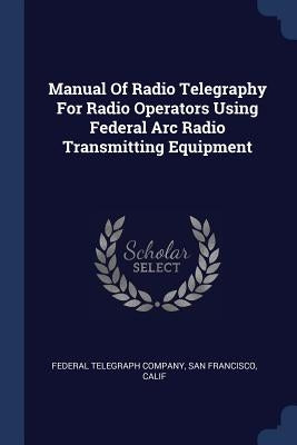 Manual Of Radio Telegraphy For Radio Operators Using Federal Arc Radio Transmitting Equipment by Federal Telegraph Company, San Francisco