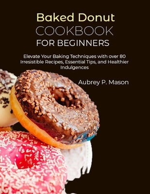 Baked Donut Cookbook for Beginners: Elevate Your Baking Techniques with over 80 Irresistible Recipes, Essential Tips, and Healthier Indulgences by P. Mason, Aubrey