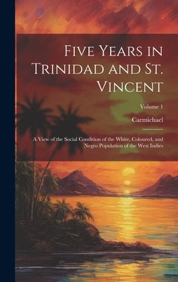 Five Years in Trinidad and St. Vincent: A View of the Social Condition of the White, Coloured, and Negro Population of the West Indies; Volume 1 by Carmichael