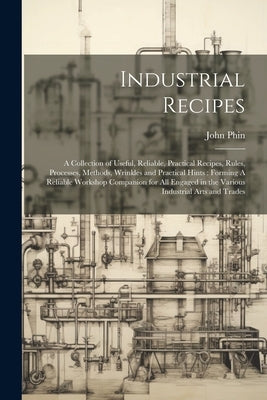 Industrial Recipes: A Collection of Useful, Reliable, Practical Recipes, Rules, Processes, Methods, Wrinkles and Practical Hints: Forming by Phin, John
