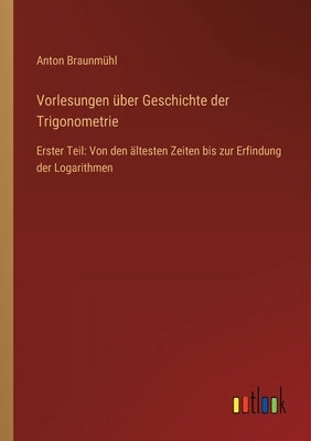 Vorlesungen über Geschichte der Trigonometrie: Erster Teil: Von den ältesten Zeiten bis zur Erfindung der Logarithmen by Braunmühl, Anton