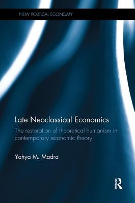 Late Neoclassical Economics: The restoration of theoretical humanism in contemporary economic theory by Madra, Yahya M.