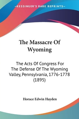 The Massacre Of Wyoming: The Acts Of Congress For The Defense Of The Wyoming Valley, Pennsylvania, 1776-1778 (1895) by Hayden, Horace Edwin
