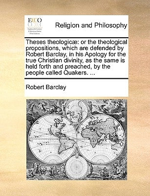 Theses Theologicae: Or the Theological Propositions, Which Are Defended by Robert Barclay, in His Apology for the True Christian Divinity, by Barclay, Robert