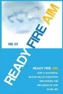 Ready Fire Aim: How a Successful Silicon Valley Executive Discovered the Influence of God in his Life by Ely, Paul C.
