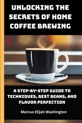Unlocking the Secrets of Home Coffee Brewing: A Step-by-Step Guide to Techniques, Best Beans, and Flavor Perfection by Elijah, Marcus Washington