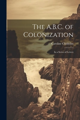 The A.B.C. of Colonization: In a Series of Letters by Chisholm, Caroline