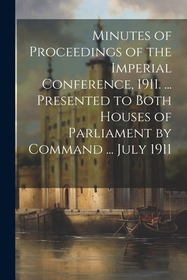 Minutes of Proceedings of the Imperial Conference, 1911. ... Presented to Both Houses of Parliament by Command ... July 1911 by Anonymous