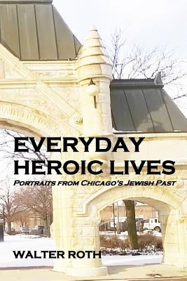 Everyday Heroic Lives: Portraits from Chicago's Jewish Past by Roth, Walter