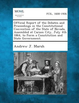 Official Report of the Debates and Proceedings in the Constitutional Convention of the State of Nevada, Assembled at Carson City, July 4th 1864, to Fo by Marsh, Andrew J.