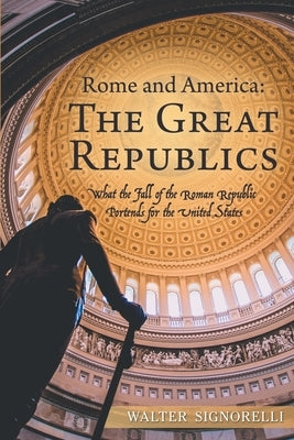 Rome and America: The Great Republics: What the Fall of the Roman Republic Portends for the United States by Signorelli, Walter