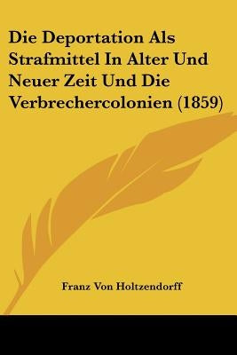 Die Deportation Als Strafmittel In Alter Und Neuer Zeit Und Die Verbrechercolonien (1859) by Holtzendorff, Franz Von