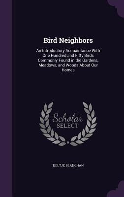 Bird Neighbors: An Introductory Acquaintance With One Hundred and Fifty Birds Commonly Found in the Gardens, Meadows, and Woods About Our Homes by Blanchan, Neltje
