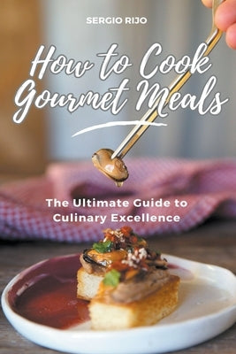 How to Cook Gourmet Meals: The Ultimate Guide to Culinary Excellence by Rijo, Sergio