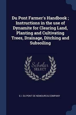 Du Pont Farmer's Handbook; Instructions in the use of Dynamite for Clearing Land, Planting and Cultivating Trees, Drainage, Ditching and Subsoiling by E I Du Pont de Nemours & Company