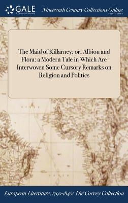 The Maid of Killarney: or, Albion and Flora: a Modern Tale in Which Are Interwoven Some Cursory Remarks on Religion and Politics by Anonymous