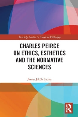 Charles Peirce on Ethics, Esthetics and the Normative Sciences by Liszka, James Jakób