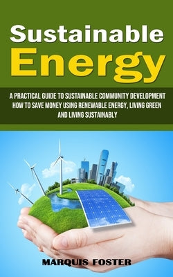 Sustainable Energy: A Practical Guide to Sustainable Community Development (How to Save Money Using Renewable Energy, Living Green and Liv by Foster, Marquis