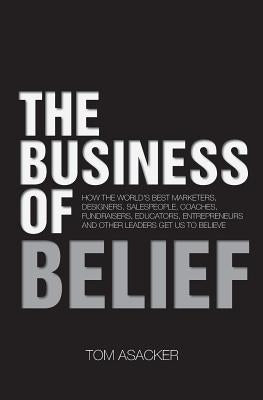 The Business of Belief: How the World's Best Marketers, Designers, Salespeople, Coaches, Fundraisers, Educators, Entrepreneurs and Other Leade by Asacker, Tom