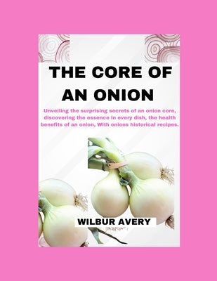 The Core of an Onion: Unveiling the surprising secrets of an onion core, discovering the essence in every dish, the health benefits of an on by Avery, Wilbur