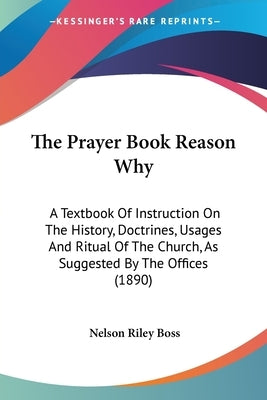 The Prayer Book Reason Why: A Textbook Of Instruction On The History, Doctrines, Usages And Ritual Of The Church, As Suggested By The Offices (1890) by Boss, Nelson Riley