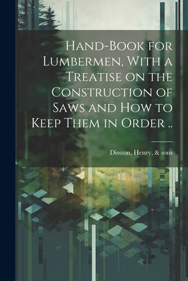 Hand-book for Lumbermen, With a Treatise on the Construction of Saws and how to Keep Them in Order .. by Disston, Henry &. Sons [From Old Cat