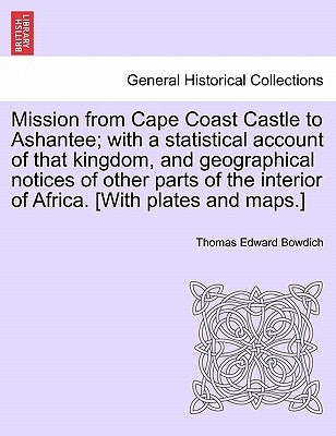 Mission from Cape Coast Castle to Ashantee; with a statistical account of that kingdom, and geographical notices of other parts of the interior of Afr by Bowdich, Thomas Edward