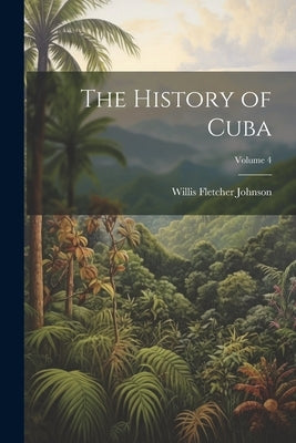 The History of Cuba; Volume 4 by Johnson, Willis Fletcher