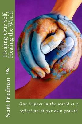 Healing Our Self, Healing the World: Our impact in the world is a reflection of our own growth by Friedman, Scott