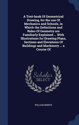 A Text-book Of Geometrical Drawing, for the use Of Mechanics and Schools, in Which the Definitions and Rules Of Geometry are Familiarly Explained ... by Minifie, William
