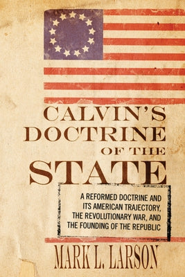 Calvin's Doctrine of the State: A Reformed Doctrine and Its American Trajectory, the Revolutionary War, and the Founding of the Republic by Larson, Mark J.