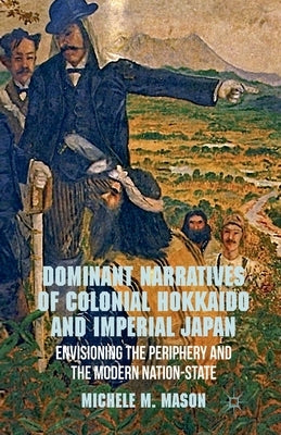 Dominant Narratives of Colonial Hokkaido and Imperial Japan: Envisioning the Periphery and the Modern Nation-State by Mason, M.