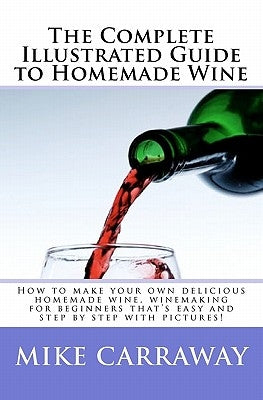 The Complete Illustrated Guide to Homemade Wine: How to make your own delicious homemade wine, winemaking for beginners that's easy and step by step w by Carraway, Mike