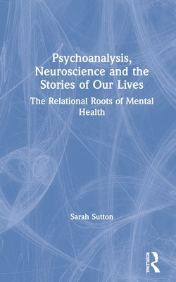 Psychoanalysis, Neuroscience and the Stories of Our Lives: The Relational Roots of Mental Health by Sutton, Sarah
