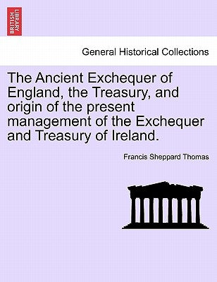 The Ancient Exchequer of England, the Treasury, and Origin of the Present Management of the Exchequer and Treasury of Ireland. by Thomas, Francis Sheppard