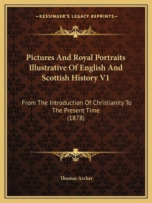 Pictures And Royal Portraits Illustrative Of English And Scottish History V1: From The Introduction Of Christianity To The Present Time (1878) by Archer, Thomas