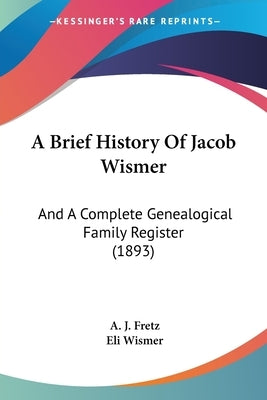 A Brief History Of Jacob Wismer: And A Complete Genealogical Family Register (1893) by Fretz, A. J.