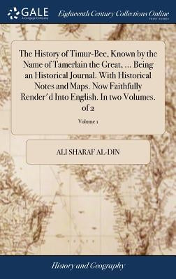 The History of Timur-Bec, Known by the Name of Tamerlain the Great, ... Being an Historical Journal. With Historical Notes and Maps. Now Faithfully Re by Sharaf Al-Din, Ali