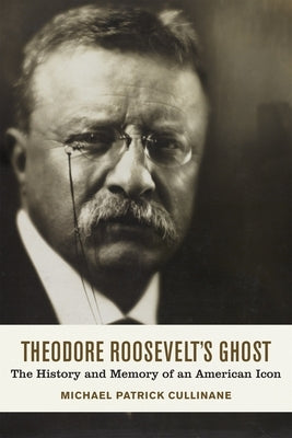 Theodore Roosevelt's Ghost: The History and Memory of an American Icon by Cullinane, Michael Patrick