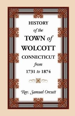 History of the Town of Wolcott, Connecticut, from 1731 to 1874, with an Account of the Centernary Meeting, September 10th and 11th, 1873; And with the by Orcutt, Samuel